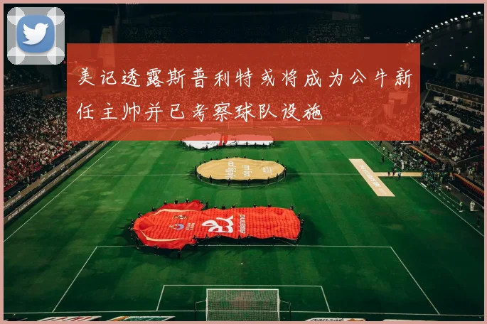 美记透露斯普利特或将成为公牛新任主帅并已考察球队设施