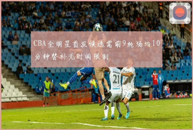 CBA全明星首发候选需前9轮场均10分钟替补无时间限制