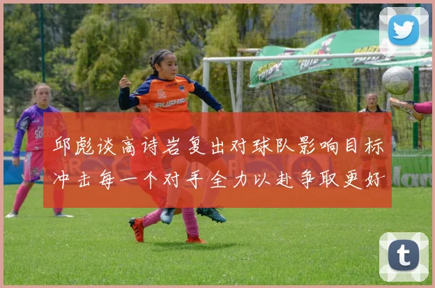 邱彪谈高诗岩复出对球队影响目标冲击每一个对手全力以赴争取更好成绩