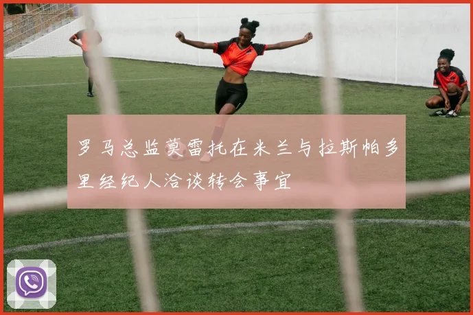 罗马总监莫雷托在米兰与拉斯帕多里经纪人洽谈转会事宜