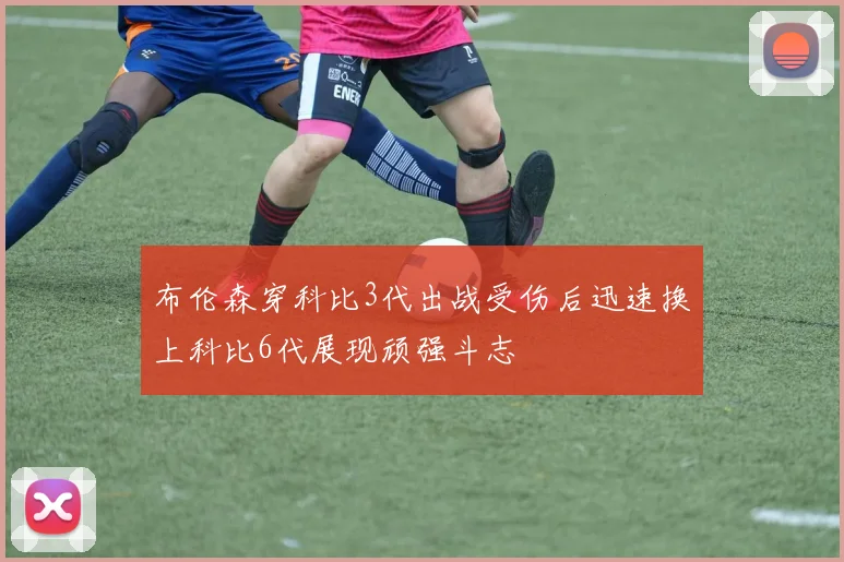布伦森穿科比3代出战受伤后迅速换上科比6代展现顽强斗志