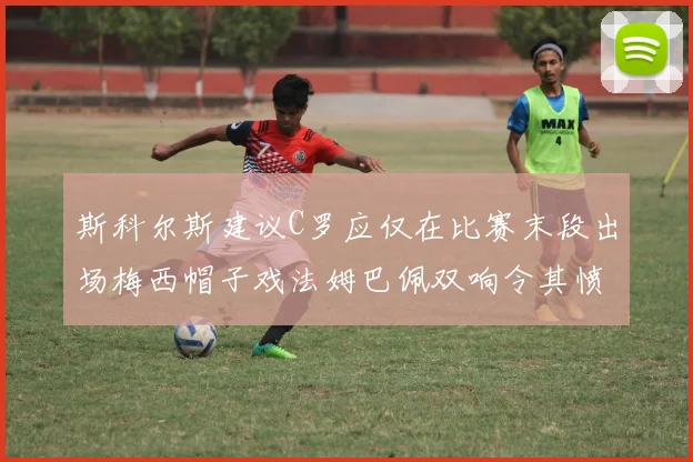 斯科尔斯建议C罗应仅在比赛末段出场梅西帽子戏法姆巴佩双响令其愤怒