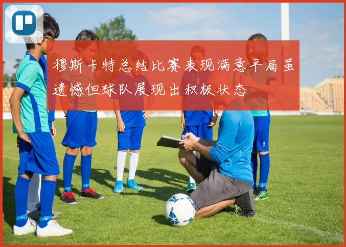 穆斯卡特总结比赛表现满意平局虽遗憾但球队展现出积极状态