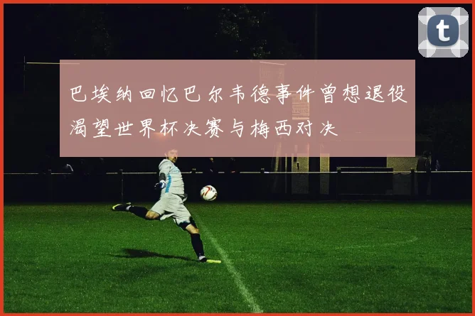 巴埃纳回忆巴尔韦德事件曾想退役渴望世界杯决赛与梅西对决