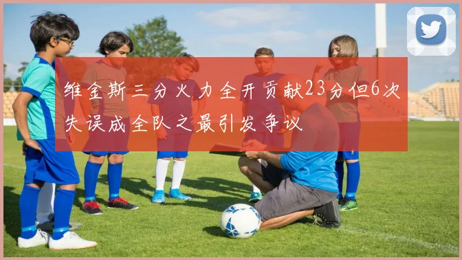 维金斯三分火力全开贡献23分但6次失误成全队之最引发争议