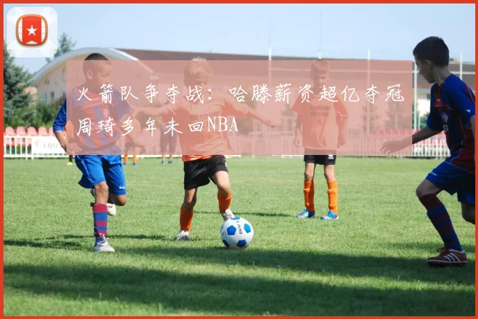 火箭队争夺战：哈滕薪资超亿夺冠周琦多年未回NBA