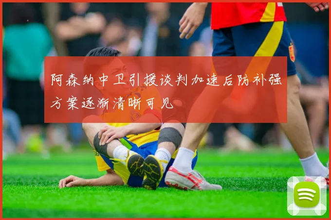 阿森纳中卫引援谈判加速后防补强方案逐渐清晰可见