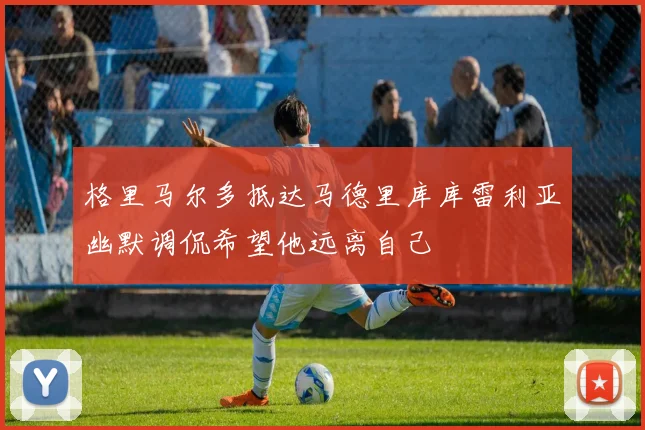 格里马尔多抵达马德里库库雷利亚幽默调侃希望他远离自己