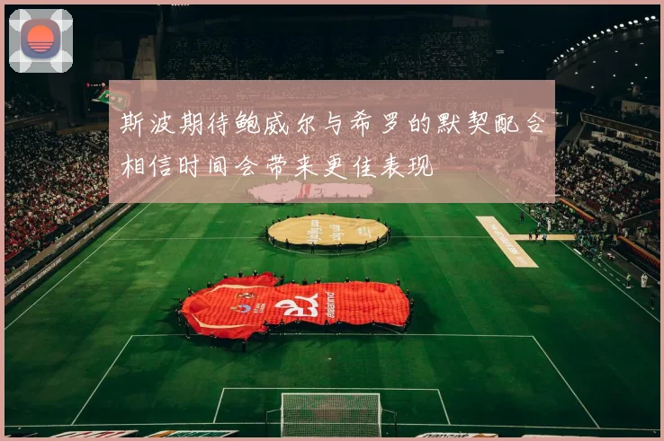 斯波期待鲍威尔与希罗的默契配合相信时间会带来更佳表现