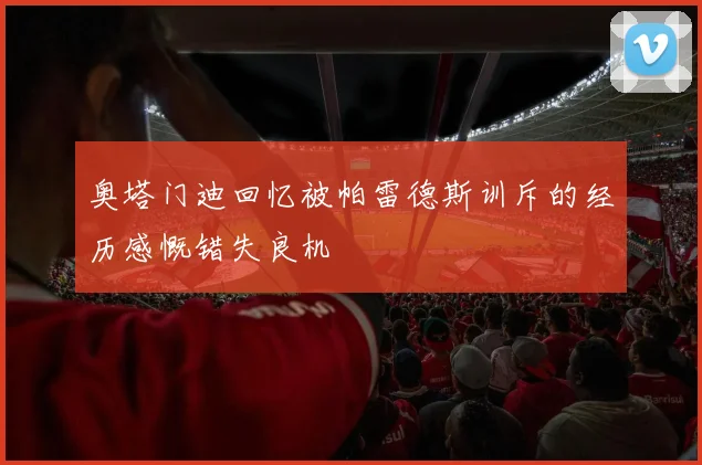 奥塔门迪回忆被帕雷德斯训斥的经历感慨错失良机