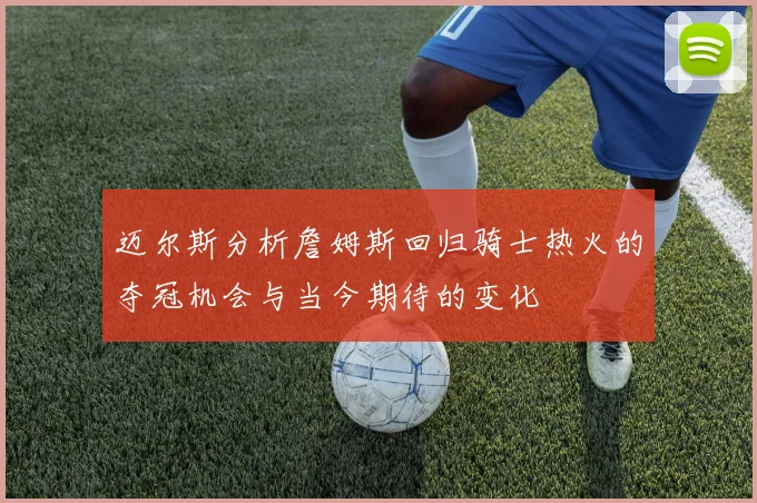 迈尔斯分析詹姆斯回归骑士热火的夺冠机会与当今期待的变化