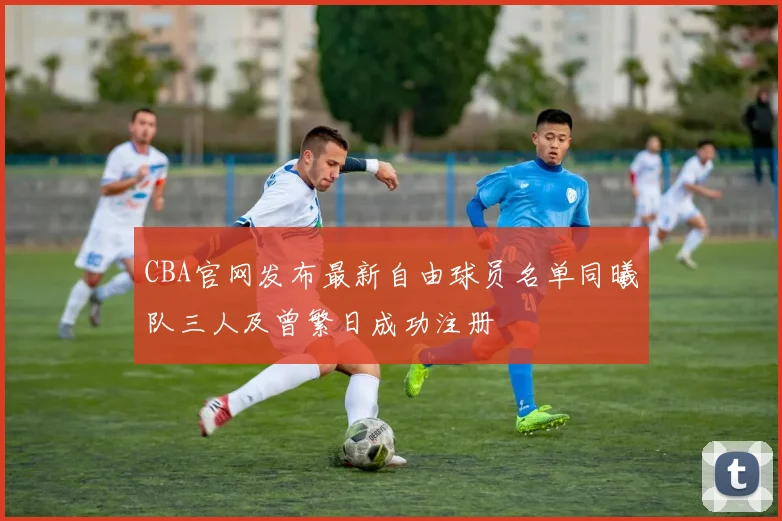 CBA官网发布最新自由球员名单同曦队三人及曾繁日成功注册