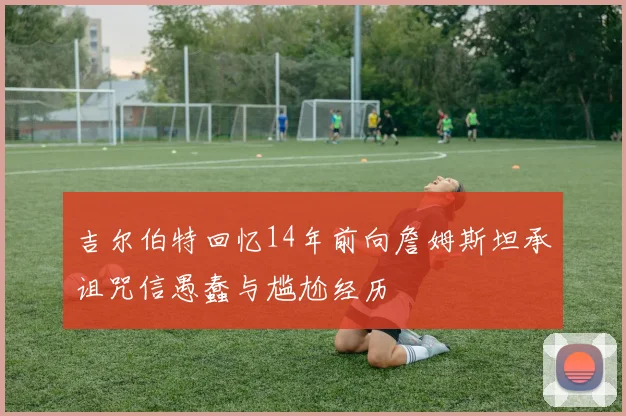 吉尔伯特回忆14年前向詹姆斯坦承诅咒信愚蠢与尴尬经历