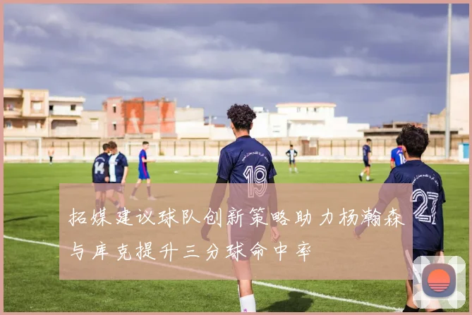 拓媒建议球队创新策略助力杨瀚森与库克提升三分球命中率