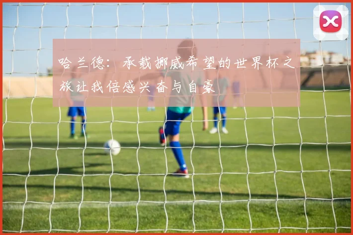 哈兰德：承载挪威希望的世界杯之旅让我倍感兴奋与自豪