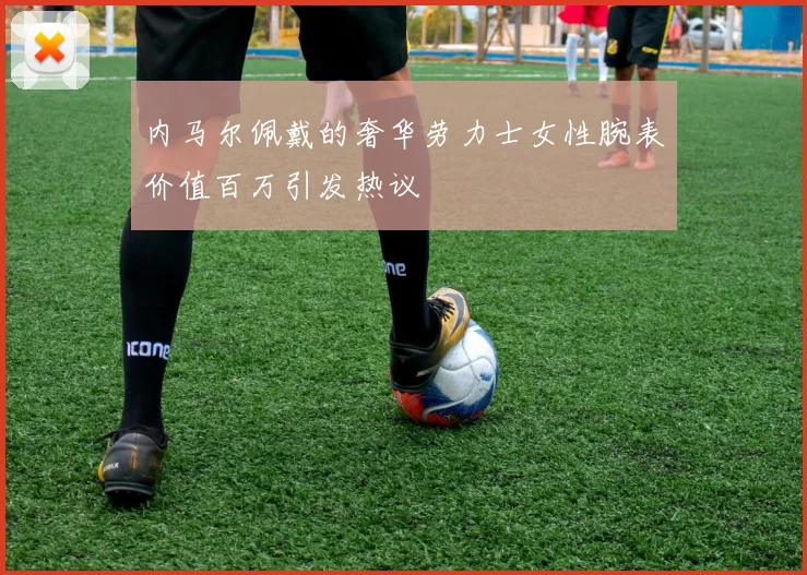 内马尔佩戴的奢华劳力士女性腕表价值百万引发热议