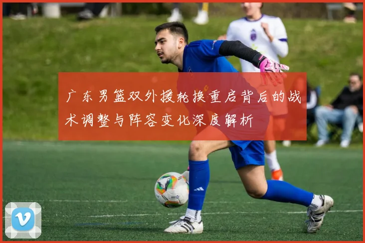 广东男篮双外援轮换重启背后的战术调整与阵容变化深度解析