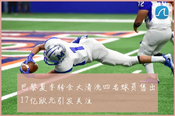 巴黎夏季转会大清洗四名球员售出17亿欧元引发关注