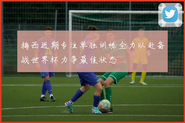梅西近期专注单独训练全力以赴备战世界杯力争最佳状态
