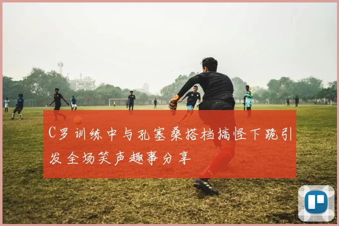 C罗训练中与孔塞桑搭档搞怪下跪引发全场笑声趣事分享