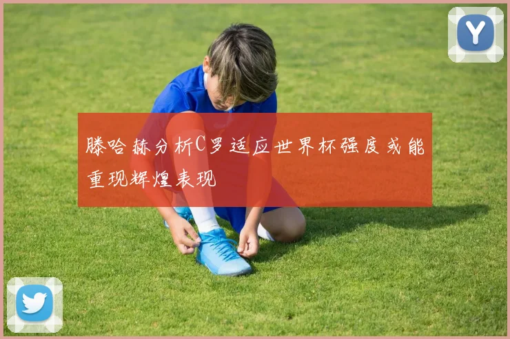 滕哈赫分析C罗适应世界杯强度或能重现辉煌表现