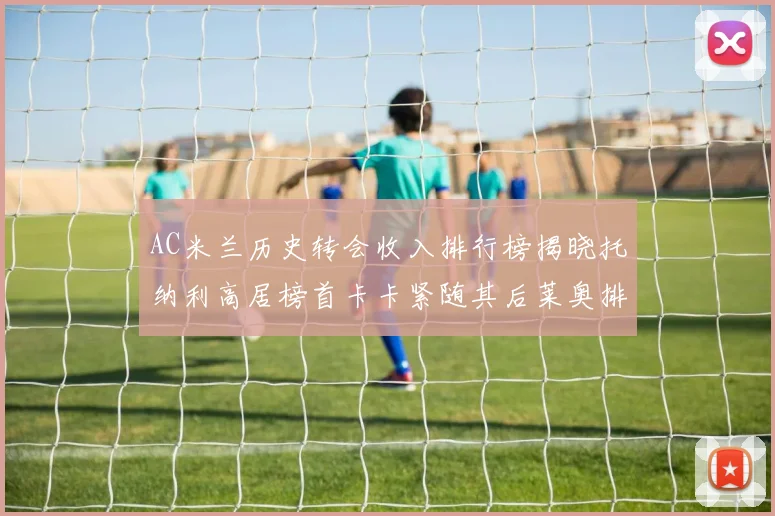 AC米兰历史转会收入排行榜揭晓托纳利高居榜首卡卡紧随其后莱奥排名第四