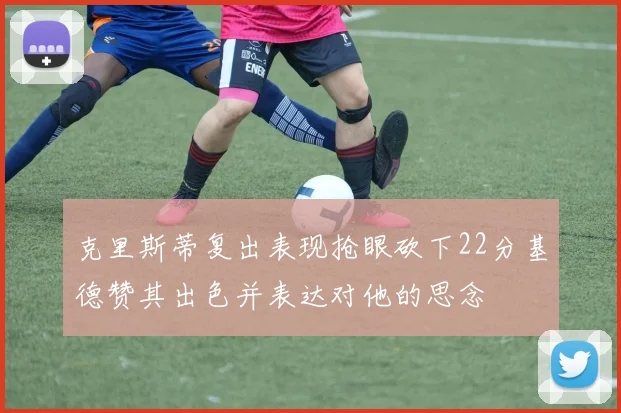 克里斯蒂复出表现抢眼砍下22分基德赞其出色并表达对他的思念