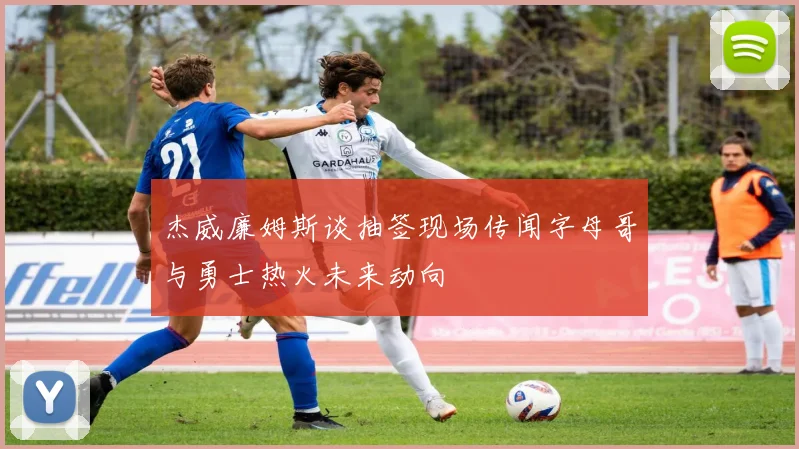 杰威廉姆斯谈抽签现场传闻字母哥与勇士热火未来动向