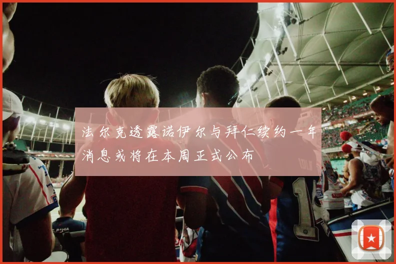 法尔克透露诺伊尔与拜仁续约一年消息或将在本周正式公布