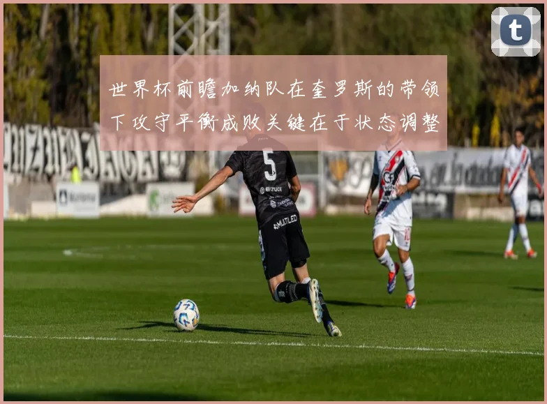 世界杯前瞻加纳队在奎罗斯的带领下攻守平衡成败关键在于状态调整