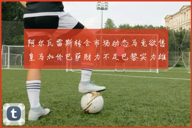阿尔瓦雷斯转会市场动态马竞欲售皇马加价巴萨财力不足巴黎实力雄厚