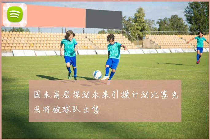 国米高层谋划未来引援计划比塞克或将被球队出售