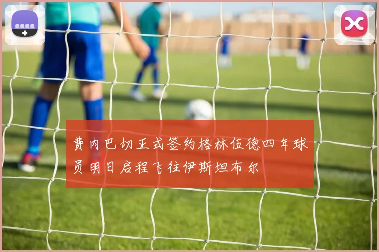 费内巴切正式签约格林伍德四年球员明日启程飞往伊斯坦布尔